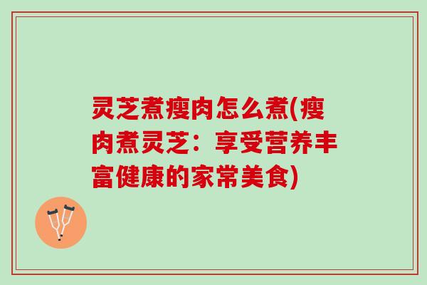 灵芝煮瘦肉怎么煮(瘦肉煮灵芝:享受营养丰富健康的家常美食) 灵芝煮瘦肉怎么煮(瘦肉煮灵芝:享受营养丰富健康的家常美食)