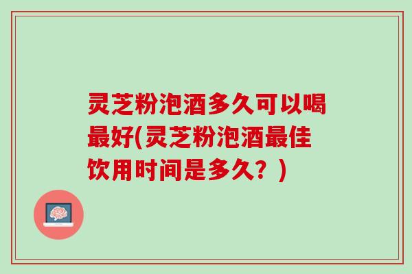 灵芝粉泡酒多久可以喝好(灵芝粉泡酒佳饮用时间是多久?) 灵芝粉泡酒多久可以喝好(灵芝粉泡酒佳饮用时间是多久?)