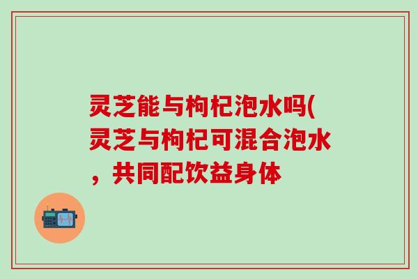 灵芝能与枸杞泡水吗(灵芝与枸杞可混合泡水，共同配饮益身体