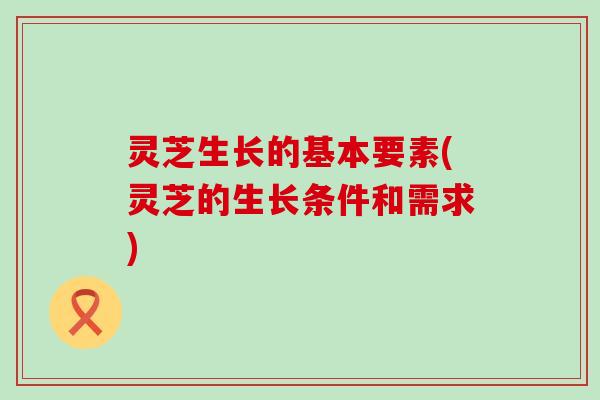 灵芝生长的基本要素(灵芝的生长条件和需求)