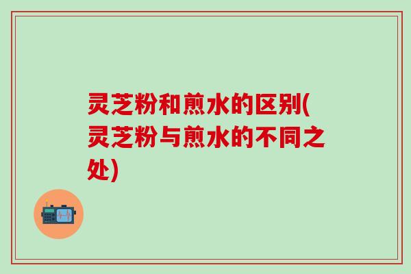 灵芝粉和煎水的区别(灵芝粉与煎水的不同之处)