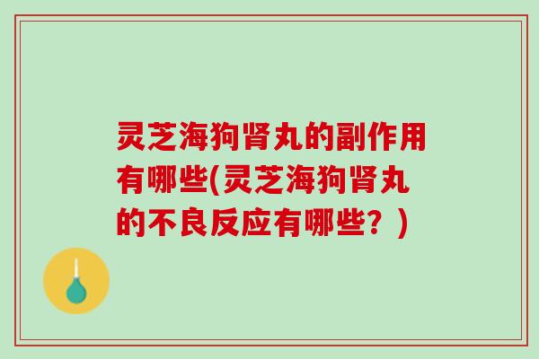 灵芝海狗肾丸的副作用有哪些(灵芝海狗肾丸的不良反应有哪些？)