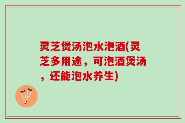 灵芝煲汤泡水泡酒(灵芝多用途，可泡酒煲汤，还能泡水养生)