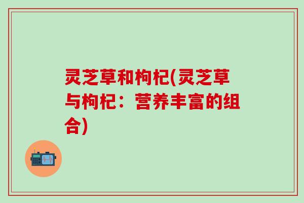 灵芝草和枸杞(灵芝草与枸杞：营养丰富的组合)