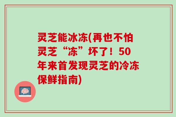灵芝能冰冻(再也不怕灵芝“冻”坏了！50年来首发现灵芝的冷冻保鲜指南)