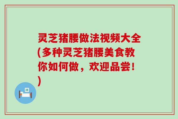 灵芝猪腰做法视频大全(多种灵芝猪腰美食教你如何做，欢迎品尝！)