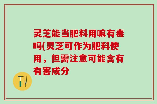 灵芝能当肥料用嘛有毒吗(灵芝可作为肥料使用，但需注意可能含有有害成分