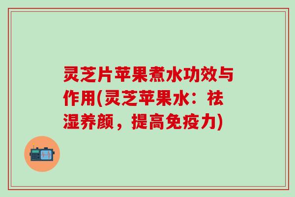 灵芝片苹果煮水功效与作用(灵芝苹果水：祛湿养颜，提高免疫力)