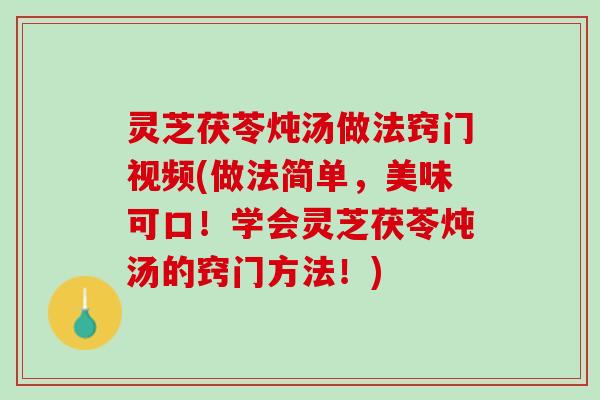灵芝茯苓炖汤做法窍门视频(做法简单，美味可口！学会灵芝茯苓炖汤的窍门方法！)