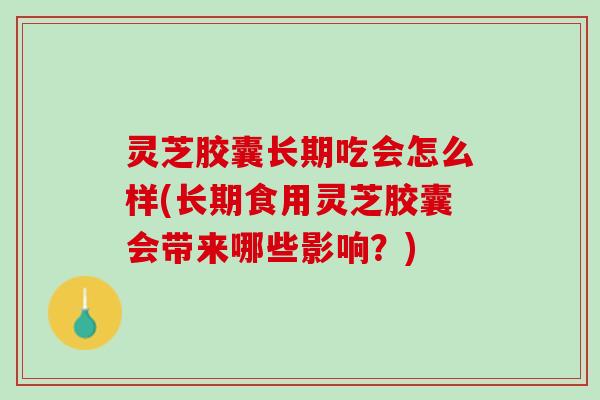 灵芝胶囊长期吃会怎么样(长期食用灵芝胶囊会带来哪些影响？)