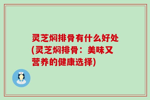 灵芝焖排骨有什么好处(灵芝焖排骨：美味又营养的健康选择)