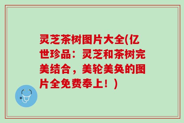 灵芝茶树图片大全(亿世珍品：灵芝和茶树完美结合，美轮美奂的图片全免费奉上！)