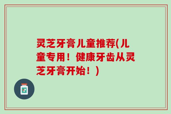 灵芝牙膏儿童推荐(儿童专用！健康牙齿从灵芝牙膏开始！)