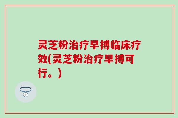 灵芝粉治疗早搏临床疗效(灵芝粉治疗早搏可行。)