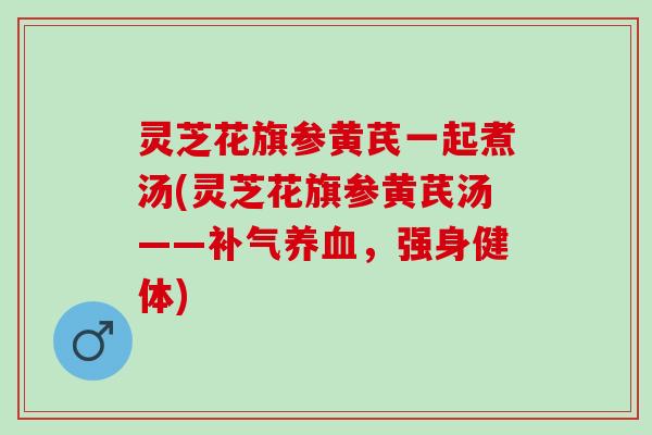 灵芝花旗参黄芪一起煮汤(灵芝花旗参黄芪汤——补气养血，强身健体)