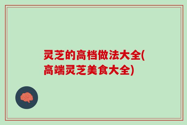 灵芝的高档做法大全(高端灵芝美食大全)