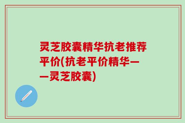灵芝胶囊精华抗老推荐平价(抗老平价精华——灵芝胶囊)