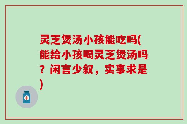 灵芝煲汤小孩能吃吗(能给小孩喝灵芝煲汤吗?闲言少叙,实事求是) 灵芝煲汤小孩能吃吗(能给小孩喝灵芝煲汤吗?闲言少叙,实事求是)