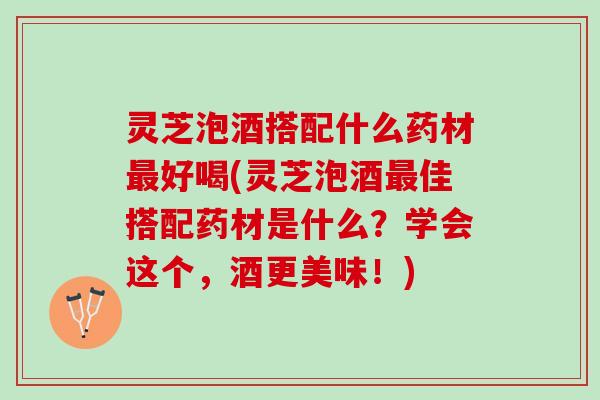 灵芝泡酒搭配什么药材最好喝(灵芝泡酒最佳搭配药材是什么？学会这个，酒更美味！)
