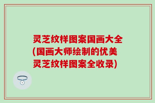 灵芝纹样图案国画大全(国画大师绘制的优美灵芝纹样图案全收录)
