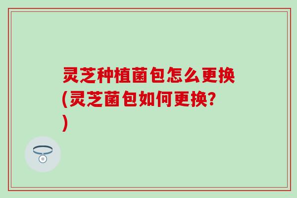 灵芝种植菌包怎么更换(灵芝菌包如何更换？)