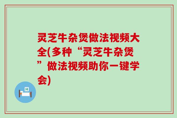灵芝牛杂煲做法视频大全(多种“灵芝牛杂煲”做法视频助你一键学会)