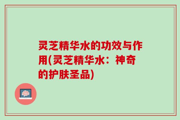 灵芝精华水的功效与作用(灵芝精华水：神奇的护肤圣品)