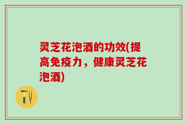 灵芝花泡酒的功效(提高免疫力，健康灵芝花泡酒)