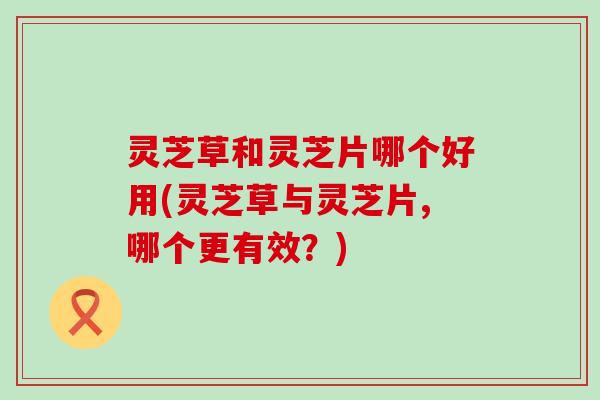 灵芝草和灵芝片哪个好用(灵芝草与灵芝片,哪个更有效?) 灵芝草和灵芝片哪个好用(灵芝草与灵芝片,哪个更有效?)