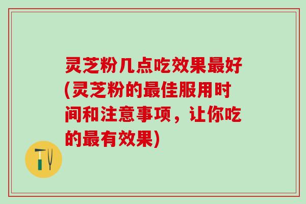 灵芝粉几点吃效果最好(灵芝粉的最佳服用时间和注意事项，让你吃的最有效果)