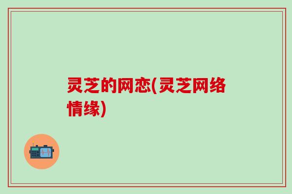 灵芝的网恋(灵芝网络情缘)