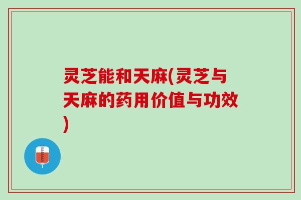 灵芝能和天麻(灵芝与天麻的药用价值与功效)