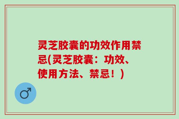 灵芝胶囊的功效作用禁忌(灵芝胶囊：功效、使用方法、禁忌！)