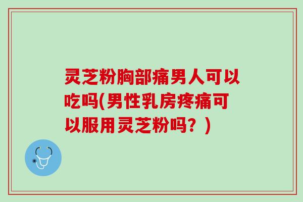 灵芝粉胸部痛男人可以吃吗(男性乳房疼痛可以服用灵芝粉吗？)