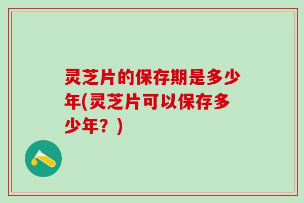 灵芝片的保存期是多少年(灵芝片可以保存多少年？)