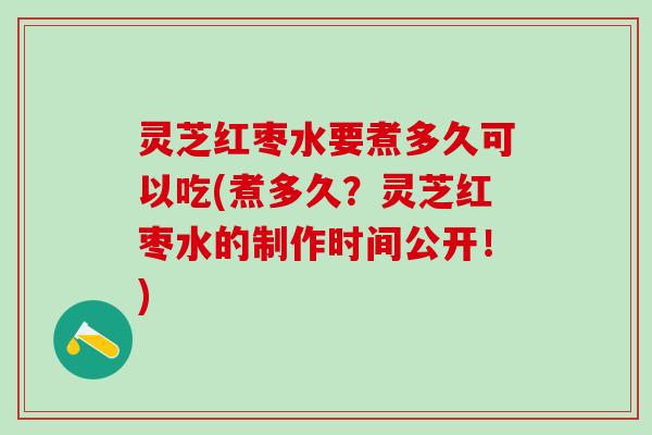 灵芝红枣水要煮多久可以吃(煮多久？灵芝红枣水的制作时间公开！)