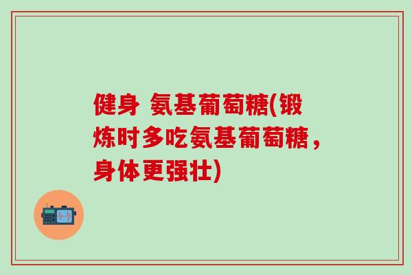 健身 氨基葡萄糖(锻炼时多吃氨基葡萄糖,身体更强壮) 健身 氨基葡萄糖(锻炼时多吃氨基葡萄糖,身体更强壮)