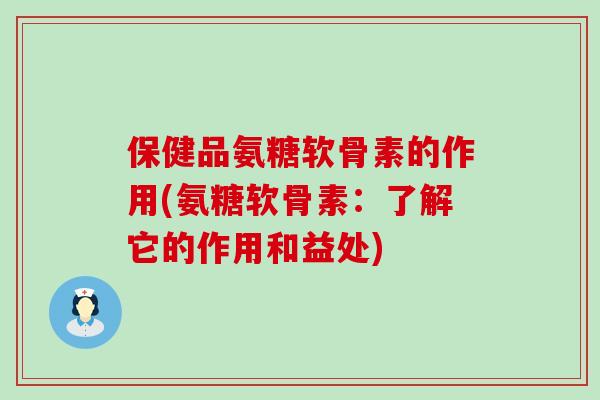 保健品氨糖软骨素的作用(氨糖软骨素：了解它的作用和益处)