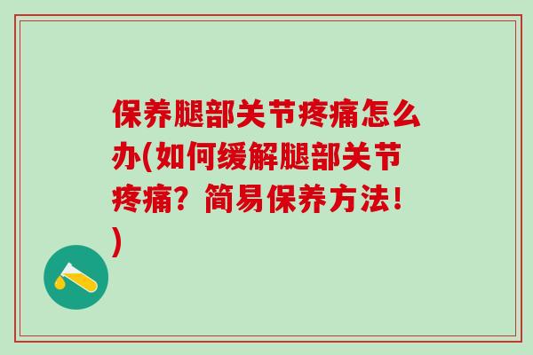 保养腿部关节疼痛怎么办(如何缓解腿部关节疼痛？简易保养方法！)