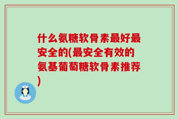 什么氨糖软骨素最好最安全的(最安全有效的氨基葡萄糖软骨素推荐)
