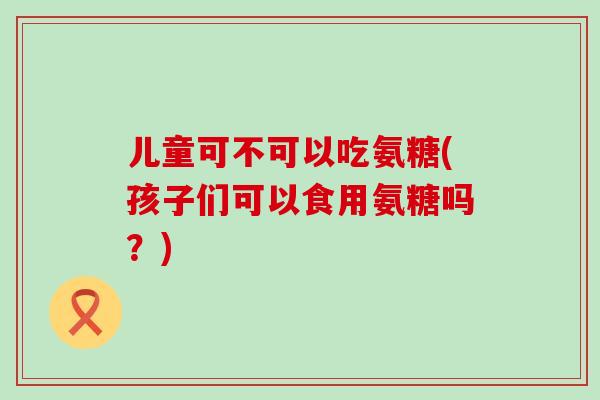 儿童可不可以吃氨糖(孩子们可以食用氨糖吗？)