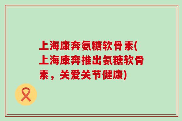 上海康奔氨糖软骨素(上海康奔推出氨糖软骨素，关爱关节健康)