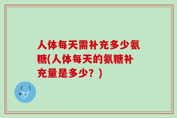 人体每天需补充多少氨糖(人体每天的氨糖补充量是多少？)