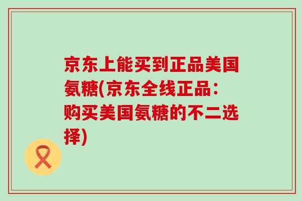 京东上能买到正品美国氨糖(京东全线正品：购买美国氨糖的不二选择)