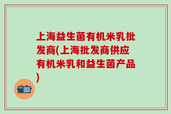 上海益生菌有机米乳批发商(上海批发商供应有机米乳和益生菌产品)