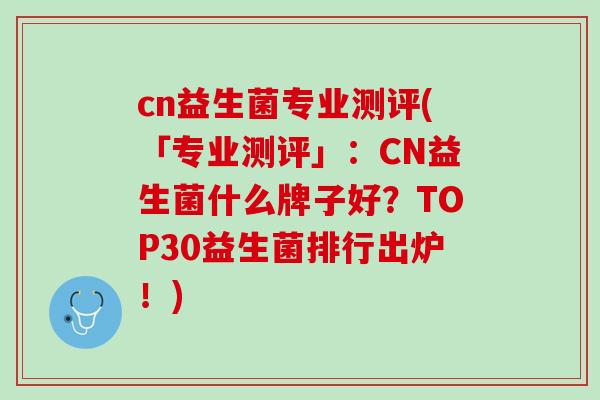 cn益生菌专业测评(「专业测评」：CN益生菌什么牌子好？TOP30益生菌排行出炉！)