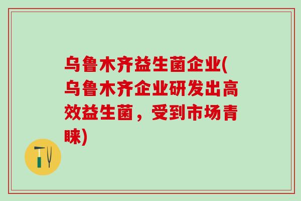 乌鲁木齐益生菌企业(乌鲁木齐企业研发出高效益生菌，受到市场青睐)