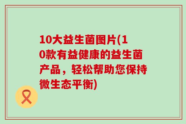 10大益生菌图片(10款有益健康的益生菌产品，轻松帮助您保持微生态平衡)