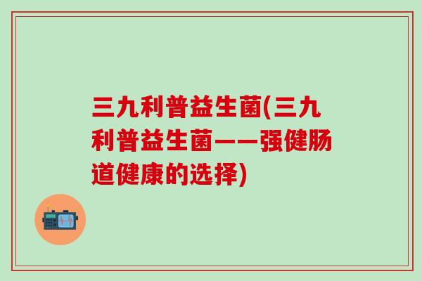 三九利普益生菌(三九利普益生菌——强健肠道健康的选择)