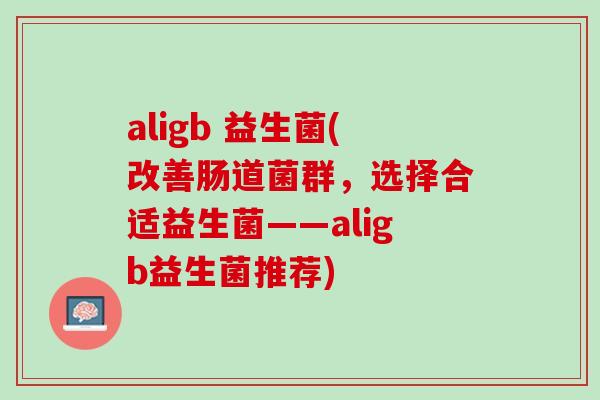 aligb 益生菌(改善肠道菌群，选择合适益生菌——aligb益生菌推荐)
